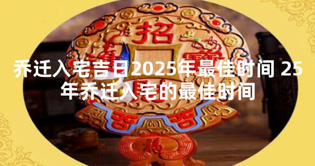 乔迁入宅吉日2025年最佳时间 25年乔迁入宅的最佳时间